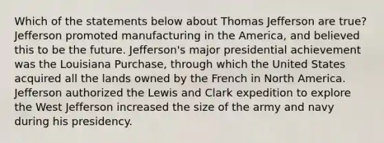 Which of the statements below about Thomas Jefferson are true? Jefferson promoted manufacturing in the America, and believed this to be the future. Jefferson's major presidential achievement was the Louisiana Purchase, through which the United States acquired all the lands owned by the French in North America. Jefferson authorized the Lewis and Clark expedition to explore the West Jefferson increased the size of the army and navy during his presidency.