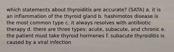 which statements about thyroiditis are accurate? (SATA) a. it is an inflammation of the thyroid gland b. hashimotos disease is the most common type c. it always resolves with antibiotic therapy d. there are three types: acute, subacute, and chronic e. the patient must take thyroid hormones f. subacute thyroiditis is caused by a viral infection