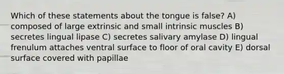 Which of these statements about the tongue is false? A) composed of large extrinsic and small intrinsic muscles B) secretes lingual lipase C) secretes salivary amylase D) lingual frenulum attaches ventral surface to floor of oral cavity E) dorsal surface covered with papillae