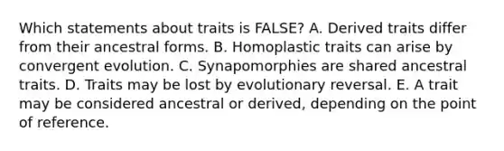 Which statements about traits is FALSE? A. Derived traits differ from their ancestral forms. B. Homoplastic traits can arise by convergent evolution. C. Synapomorphies are shared ancestral traits. D. Traits may be lost by evolutionary reversal. E. A trait may be considered ancestral or derived, depending on the point of reference.