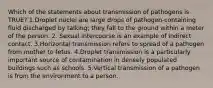 Which of the statements about transmission of pathogens is TRUE? 1.Droplet nuclei are large drops of pathogen-containing fluid discharged by talking; they fall to the ground within a meter of the person. 2. Sexual intercourse is an example of indirect contact. 3.Horizontal transmission refers to spread of a pathogen from mother to fetus. 4.Droplet transmission is a particularly important source of contamination in densely populated buildings such as schools. 5.Vertical transmission of a pathogen is from the environment to a person.