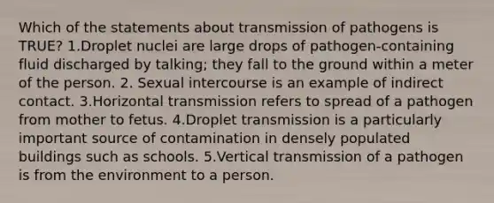 Which of the statements about transmission of pathogens is TRUE? 1.Droplet nuclei are large drops of pathogen-containing fluid discharged by talking; they fall to the ground within a meter of the person. 2. Sexual intercourse is an example of indirect contact. 3.Horizontal transmission refers to spread of a pathogen from mother to fetus. 4.Droplet transmission is a particularly important source of contamination in densely populated buildings such as schools. 5.Vertical transmission of a pathogen is from the environment to a person.