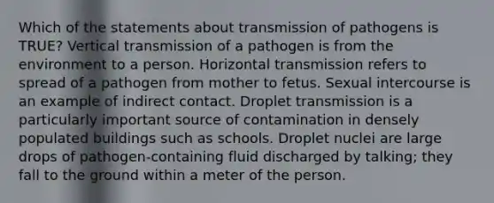 Which of the statements about transmission of pathogens is TRUE? Vertical transmission of a pathogen is from the environment to a person. Horizontal transmission refers to spread of a pathogen from mother to fetus. Sexual intercourse is an example of indirect contact. Droplet transmission is a particularly important source of contamination in densely populated buildings such as schools. Droplet nuclei are large drops of pathogen-containing fluid discharged by talking; they fall to the ground within a meter of the person.