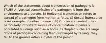 Which of the statements about transmission of pathogens is TRUE? A) Vertical transmission of a pathogen is from the environment to a person. B) Horizontal transmission refers to spread of a pathogen from mother to fetus. C) Sexual intercourse is an example of indirect contact. D) Droplet transmission is a particularly important source of contamination in densely populated buildings such as schools. E) Droplet nuclei are large drops of pathogen-containing fluid discharged by talking; they fall to the ground within a meter of the person.