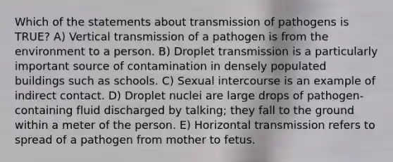 Which of the statements about transmission of pathogens is TRUE? A) Vertical transmission of a pathogen is from the environment to a person. B) Droplet transmission is a particularly important source of contamination in densely populated buildings such as schools. C) Sexual intercourse is an example of indirect contact. D) Droplet nuclei are large drops of pathogen-containing fluid discharged by talking; they fall to the ground within a meter of the person. E) Horizontal transmission refers to spread of a pathogen from mother to fetus.