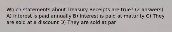 Which statements about Treasury Receipts are true? (2 answers) A) Interest is paid annually B) Interest is paid at maturity C) They are sold at a discount D) They are sold at par