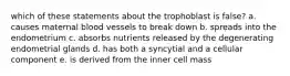 which of these statements about the trophoblast is false? a. causes maternal blood vessels to break down b. spreads into the endometrium c. absorbs nutrients released by the degenerating endometrial glands d. has both a syncytial and a cellular component e. is derived from the inner cell mass