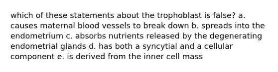 which of these statements about the trophoblast is false? a. causes maternal blood vessels to break down b. spreads into the endometrium c. absorbs nutrients released by the degenerating endometrial glands d. has both a syncytial and a cellular component e. is derived from the inner cell mass