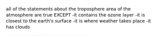 all of the statements about the troposphere area of the atmosphere are true EXCEPT -it contains the ozone layer -it is closest to the earth's surface -it is where weather takes place -it has clouds