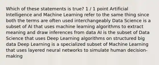 Which of these statements is true? 1 / 1 point Artificial Intelligence and Machine Learning refer to the same thing since both the terms are often used interchangeably Data Science is a subset of AI that uses machine learning algorithms to extract meaning and draw inferences from data AI is the subset of Data Science that uses Deep Learning algorithms on structured big data Deep Learning is a specialized subset of Machine Learning that uses layered neural networks to simulate human decision-making