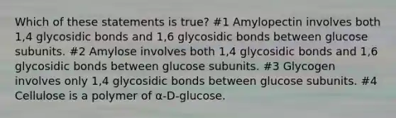 Which of these statements is true? #1 Amylopectin involves both 1,4 glycosidic bonds and 1,6 glycosidic bonds between glucose subunits. #2 Amylose involves both 1,4 glycosidic bonds and 1,6 glycosidic bonds between glucose subunits. #3 Glycogen involves only 1,4 glycosidic bonds between glucose subunits. #4 Cellulose is a polymer of α-D-glucose.