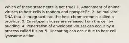 Which of these statements is not true? 1. Attachment of animal viruses to host cells is random and nonspecific. 2. Animal viral DNA that is integrated into the host chromosome is called a provirus. 3. Enveloped viruses are released from the cell by budding. 4. Penetration of enveloped viruses can occur by a process called fusion. 5. Uncoating can occur due to host cell lysosome action.