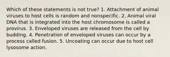 Which of these statements is not true? 1. Attachment of animal viruses to host cells is random and nonspecific. 2. Animal viral DNA that is integrated into the host chromosome is called a provirus. 3. Enveloped viruses are released from the cell by budding. 4. Penetration of enveloped viruses can occur by a process called fusion. 5. Uncoating can occur due to host cell lysosome action.