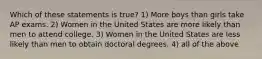 Which of these statements is true? 1) More boys than girls take AP exams. 2) Women in the United States are more likely than men to attend college. 3) Women in the United States are less likely than men to obtain doctoral degrees. 4) all of the above