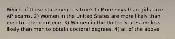 Which of these statements is true? 1) More boys than girls take AP exams. 2) Women in the United States are more likely than men to attend college. 3) Women in the United States are less likely than men to obtain doctoral degrees. 4) all of the above