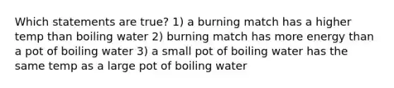 Which statements are true? 1) a burning match has a higher temp than boiling water 2) burning match has more energy than a pot of boiling water 3) a small pot of boiling water has the same temp as a large pot of boiling water