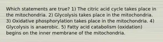 Which statements are true? 1) The citric acid cycle takes place in the mitochondria. 2) Glycolysis takes place in the mitochondria. 3) Oxidative phosphorylation takes place in the mitochondria. 4) Glycolysis is anaerobic. 5) Fatty acid catabolism (oxidation) begins on the inner membrane of the mitochondria.