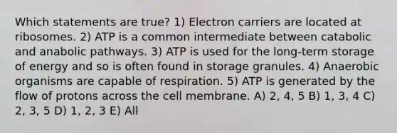 Which statements are true? 1) Electron carriers are located at ribosomes. 2) ATP is a common intermediate between catabolic and anabolic pathways. 3) ATP is used for the long-term storage of energy and so is often found in storage granules. 4) Anaerobic organisms are capable of respiration. 5) ATP is generated by the flow of protons across the cell membrane. A) 2, 4, 5 B) 1, 3, 4 C) 2, 3, 5 D) 1, 2, 3 E) All