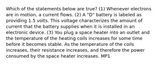 Which of the statements below are true? (1) Whenever electrons are in motion, a current flows. (2) A "D" battery is labeled as providing 1.5 volts. This voltage characterizes the amount of current that the battery supplies when it is installed in an electronic device. (3) You plug a space heater into an outlet and the temperature of the heating coils increases for some time before it becomes stable. As the temperature of the coils increases, their resistance increases, and therefore the power consumed by the space heater increases. MP1