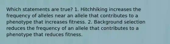 Which statements are true? 1. Hitchhiking increases the frequency of alleles near an allele that contributes to a phenotype that increases fitness. 2. Background selection reduces the frequency of an allele that contributes to a phenotype that reduces fitness.