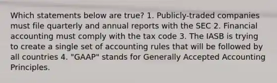 Which statements below are true? 1. Publicly-traded companies must file quarterly and annual reports with the SEC 2. Financial accounting must comply with the tax code 3. The IASB is trying to create a single set of accounting rules that will be followed by all countries 4. "GAAP" stands for Generally Accepted Accounting Principles.