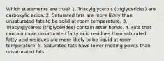 Which statements are true? 1. Triacylglycerols (triglycerides) are carboxylic acids. 2. Saturated fats are more likely than unsaturated fats to be solid at room temperature. 3. Triacylglycerols (triglycerides) contain ester bonds. 4. Fats that contain more unsaturated fatty acid residues than saturated fatty acid residues are more likely to be liquid at room temperature. 5. Saturated fats have lower melting points than unsaturated fats.