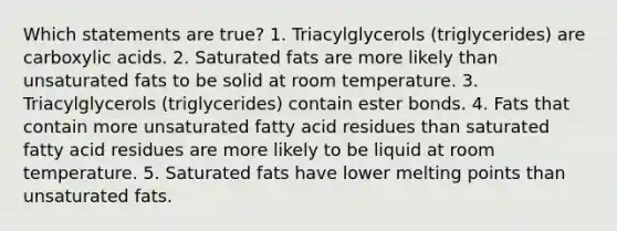 Which statements are true? 1. Triacylglycerols (triglycerides) are carboxylic acids. 2. Saturated fats are more likely than unsaturated fats to be solid at room temperature. 3. Triacylglycerols (triglycerides) contain ester bonds. 4. Fats that contain more unsaturated fatty acid residues than saturated fatty acid residues are more likely to be liquid at room temperature. 5. Saturated fats have lower melting points than unsaturated fats.