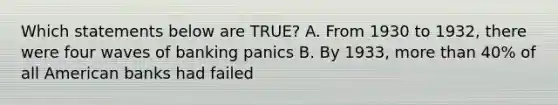 Which statements below are TRUE? A. From 1930 to 1932, there were four waves of banking panics B. By 1933, more than 40% of all American banks had failed