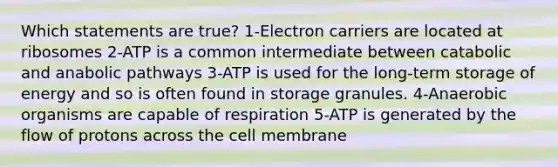 Which statements are true? 1-Electron carriers are located at ribosomes 2-ATP is a common intermediate between catabolic and anabolic pathways 3-ATP is used for the long-term storage of energy and so is often found in storage granules. 4-Anaerobic organisms are capable of respiration 5-ATP is generated by the flow of protons across the cell membrane