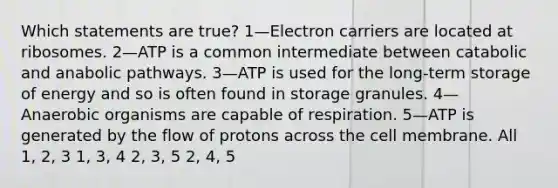 Which statements are true? 1—Electron carriers are located at ribosomes. 2—ATP is a common intermediate between catabolic and anabolic pathways. 3—ATP is used for the long-term storage of energy and so is often found in storage granules. 4—Anaerobic organisms are capable of respiration. 5—ATP is generated by the flow of protons across the cell membrane. All 1, 2, 3 1, 3, 4 2, 3, 5 2, 4, 5