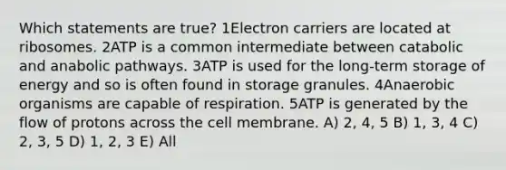 Which statements are true? 1Electron carriers are located at ribosomes. 2ATP is a common intermediate between catabolic and anabolic pathways. 3ATP is used for the long-term storage of energy and so is often found in storage granules. 4Anaerobic organisms are capable of respiration. 5ATP is generated by the flow of protons across the cell membrane. A) 2, 4, 5 B) 1, 3, 4 C) 2, 3, 5 D) 1, 2, 3 E) All