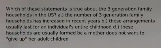 Which of these statements is true about the 3 generation family households in the US? a.) the number of 3 generation family households has increased in recent years b.) these arrangements usually last for an individual's entire childhood d.) these households are usually formed bc a mother does not want to "give up" her adult children