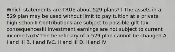 Which statements are TRUE about 529 plans? I The assets in a 529 plan may be used without limit to pay tuition at a private high schoolII Contributions are subject to possible gift tax consequencesIII Investment earnings are not subject to current income taxIV The beneficiary of a 529 plan cannot be changed A. I and III B. I and IVC. II and III D. II and IV