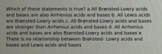 Which of these statements is true? a.All Brønsted-Lowry acids and bases are also Arrhenius acids and bases b. All Lewis acids are Brønsted-Lowry acids c. All Brønsted-Lowry acids and bases are stronger than Arrhenius acids and bases d. All Arrhenius acids and bases are also Brønsted-Lowry acids and bases e. There is no relationship between Brønsted- Lowry acids and bases and Lewis acids and bases