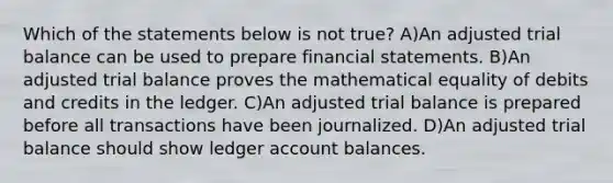 Which of the statements below is not true? A)An adjusted trial balance can be used to prepare financial statements. B)An adjusted trial balance proves the mathematical equality of debits and credits in the ledger. C)An adjusted trial balance is prepared before all transactions have been journalized. D)An adjusted trial balance should show ledger account balances.