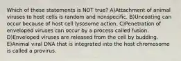 Which of these statements is NOT true? A)Attachment of animal viruses to host cells is random and nonspecific. B)Uncoating can occur because of host cell lysosome action. C)Penetration of enveloped viruses can occur by a process called fusion. D)Enveloped viruses are released from the cell by budding. E)Animal viral DNA that is integrated into the host chromosome is called a provirus.