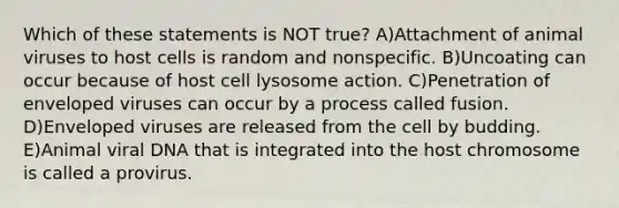 Which of these statements is NOT true? A)Attachment of animal viruses to host cells is random and nonspecific. B)Uncoating can occur because of host cell lysosome action. C)Penetration of enveloped viruses can occur by a process called fusion. D)Enveloped viruses are released from the cell by budding. E)Animal viral DNA that is integrated into the host chromosome is called a provirus.