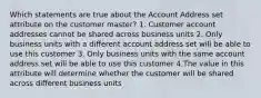 Which statements are true about the Account Address set attribute on the customer master? 1. Customer account addresses cannot be shared across business units 2. Only business units with a different account address set will be able to use this customer 3. Only business units with the same account address set will be able to use this customer 4.The value in this attribute will determine whether the customer will be shared across different business units