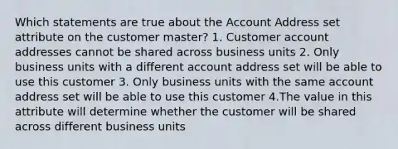 Which statements are true about the Account Address set attribute on the customer master? 1. Customer account addresses cannot be shared across business units 2. Only business units with a different account address set will be able to use this customer 3. Only business units with the same account address set will be able to use this customer 4.The value in this attribute will determine whether the customer will be shared across different business units