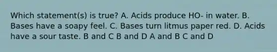 Which statement(s) is true? A. Acids produce HO- in water. B. Bases have a soapy feel. C. Bases turn litmus paper red. D. Acids have a sour taste. B and C B and D A and B C and D