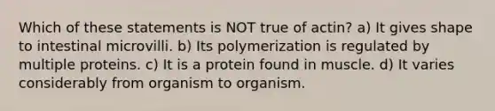 Which of these statements is NOT true of actin? a) It gives shape to intestinal microvilli. b) Its polymerization is regulated by multiple proteins. c) It is a protein found in muscle. d) It varies considerably from organism to organism.