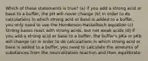 Which of these statements is true? (a) if you add a strong acid or base to a buffer, the pH will never change (b) in order to do calculations in which strong acid or base is added to a buffer, you only need to use the Henderson-Hasselbach equation (c) Strong bases react with strong acids, but not weak acids (d) if you add a strong acid or base to a buffer, the buffer's pKa or pKb will change (e) in order to do calculations in which strong acid or base is added to a buffer, you need to calculate the amounts of substances from the neutralization reaction and then equilibrate