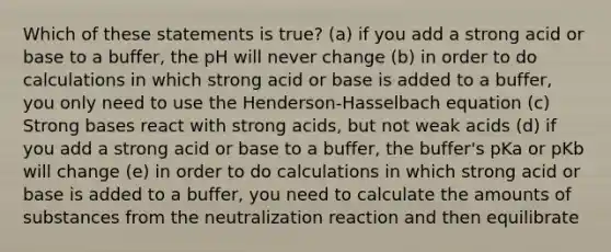 Which of these statements is true? (a) if you add a strong acid or base to a buffer, the pH will never change (b) in order to do calculations in which strong acid or base is added to a buffer, you only need to use the Henderson-Hasselbach equation (c) Strong bases react with strong acids, but not weak acids (d) if you add a strong acid or base to a buffer, the buffer's pKa or pKb will change (e) in order to do calculations in which strong acid or base is added to a buffer, you need to calculate the amounts of substances from the neutralization reaction and then equilibrate