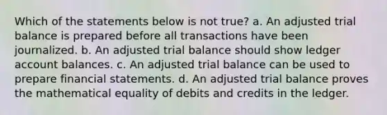 Which of the statements below is not true? a. An adjusted trial balance is prepared before all transactions have been journalized. b. An adjusted trial balance should show ledger account balances. c. An adjusted trial balance can be used to prepare financial statements. d. An adjusted trial balance proves the mathematical equality of debits and credits in the ledger.