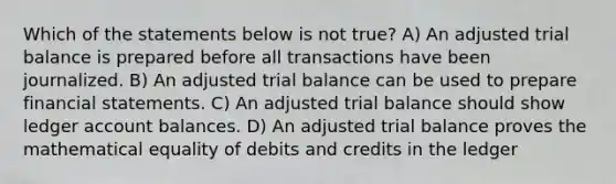 Which of the statements below is not true? A) An adjusted trial balance is prepared before all transactions have been journalized. B) An adjusted trial balance can be used to prepare financial statements. C) An adjusted trial balance should show ledger account balances. D) An adjusted trial balance proves the mathematical equality of debits and credits in the ledger