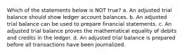 Which of the statements below is NOT true? a. An adjusted trial balance should show ledger account balances. b. An adjusted trial balance can be used to prepare financial statements. c. An adjusted trial balance proves the mathematical equality of debits and credits in the ledger. d. An adjusted trial balance is prepared before all transactions have been journalized.