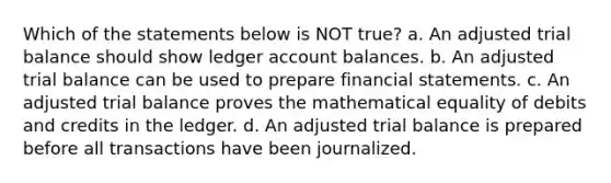 Which of the statements below is NOT true? a. An adjusted trial balance should show ledger account balances. b. An adjusted trial balance can be used to prepare financial statements. c. An adjusted trial balance proves the mathematical equality of debits and credits in the ledger. d. An adjusted trial balance is prepared before all transactions have been journalized.