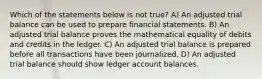 Which of the statements below is not true? A) An adjusted trial balance can be used to prepare financial statements. B) An adjusted trial balance proves the mathematical equality of debits and credits in the ledger. C) An adjusted trial balance is prepared before all transactions have been journalized. D) An adjusted trial balance should show ledger account balances.