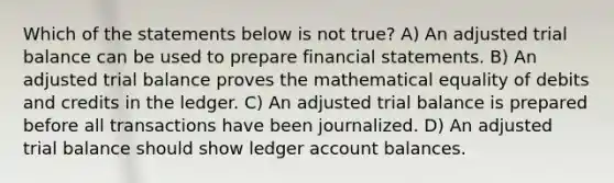 Which of the statements below is not true? A) An adjusted trial balance can be used to prepare financial statements. B) An adjusted trial balance proves the mathematical equality of debits and credits in the ledger. C) An adjusted trial balance is prepared before all transactions have been journalized. D) An adjusted trial balance should show ledger account balances.