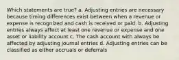 Which statements are true? a. Adjusting entries are necessary because timing differences exist between when a revenue or expense is recognized and cash is received or paid. b. Adjusting entries always affect at least one revenue or expense and one asset or liability account c. The cash account with always be affected by adjusting journal entries d. Adjusting entries can be classified as either accruals or deferrals